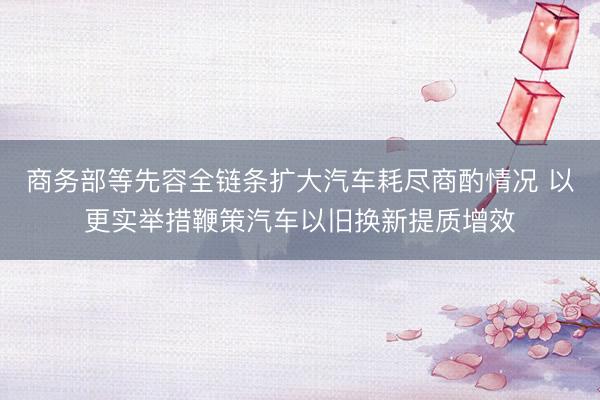 商务部等先容全链条扩大汽车耗尽商酌情况 以更实举措鞭策汽车以旧换新提质增效