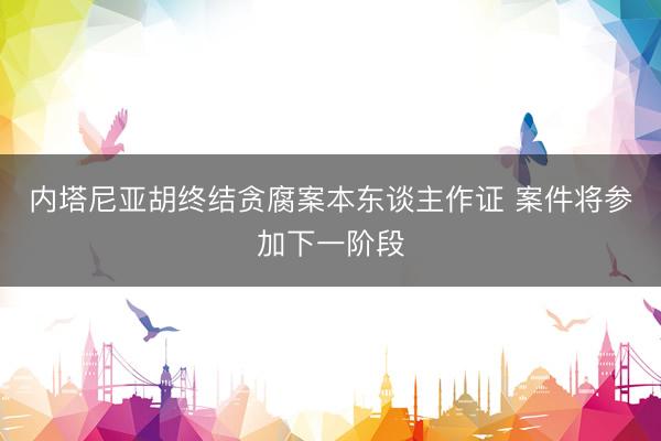 内塔尼亚胡终结贪腐案本东谈主作证 案件将参加下一阶段